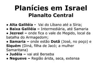 Planícies em Israel
Planalto Central
● Alta Galiléia - Vai do Líbano até a Síria;
● Baixa Galiléia – Intermediária, até Samaria
● Jezreel – onde fica o vale de Megido, local da
batalha do Armagedom;
● Samaria – onde estão Dotã (José, no poço) e
Siquém (Diná, filha de Jacó; a mulher
Samaritana)
● Judéia – vai até Berseba
● Negueve – Região árida, seca, extensa
 