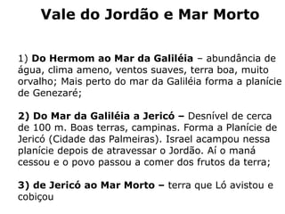 Vale do Jordão e Mar Morto
1) Do Hermom ao Mar da Galiléia – abundância de
água, clima ameno, ventos suaves, terra boa, muito
orvalho; Mais perto do mar da Galiléia forma a planície
de Genezaré;
2) Do Mar da Galiléia a Jericó – Desnível de cerca
de 100 m. Boas terras, campinas. Forma a Planície de
Jericó (Cidade das Palmeiras). Israel acampou nessa
planície depois de atravessar o Jordão. Aí o maná
cessou e o povo passou a comer dos frutos da terra;
3) de Jericó ao Mar Morto – terra que Ló avistou e
cobiçou
 