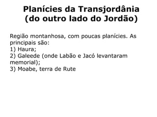 Planícies da Transjordânia
(do outro lado do Jordão)
Região montanhosa, com poucas planícies. As
principais são:
1) Haura;
2) Galeede (onde Labão e Jacó levantaram
memorial);
3) Moabe, terra de Rute
 