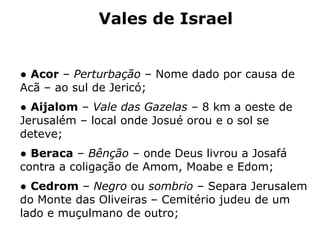 Vales de Israel
● Acor – Perturbação – Nome dado por causa de
Acã – ao sul de Jericó;
● Aijalom – Vale das Gazelas – 8 km a oeste de
Jerusalém – local onde Josué orou e o sol se
deteve;
● Beraca – Bênção – onde Deus livrou a Josafá
contra a coligação de Amom, Moabe e Edom;
● Cedrom – Negro ou sombrio – Separa Jerusalem
do Monte das Oliveiras – Cemitério judeu de um
lado e muçulmano de outro;
 