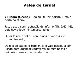 Vales de Israel
● Hinom (Geena) – ao sul de Jerusalém, junto à
porta do Oleiro
Jesus usou com ilustração do inferno (Mc 9:43,44),
pois havia fogo ininterrupto nele;
O Rei Josias o cobriu com ossos humanos e o
tornou imundo;
Depois do cativeiro babilônico o vale passou a ser
usado para queimar cadáveres de criminosos e
animais e também o lixo da cidade.
 