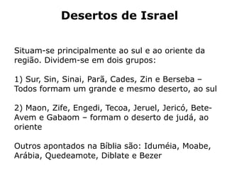 Desertos de Israel
Situam-se principalmente ao sul e ao oriente da
região. Dividem-se em dois grupos:
1) Sur, Sin, Sinai, Parã, Cades, Zin e Berseba –
Todos formam um grande e mesmo deserto, ao sul
2) Maon, Zife, Engedi, Tecoa, Jeruel, Jericó, Bete-
Avem e Gabaom – formam o deserto de judá, ao
oriente
Outros apontados na Bíblia são: Iduméia, Moabe,
Arábia, Quedeamote, Diblate e Bezer
 