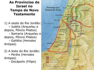 As Províncias de
Israel no
Tempo do Novo
Testamento
1) A oeste do Rio Jordão:
- Judéia (Arquelau e
depois, Pôncio Pilatos)
- Samaria (Arquelau e
depois, Pôncio Pilatos)
- Galiléia (Herodes
Antipas)
2) A leste do Rio Jordão:
- Peréia (Herodes
Antipas)
- Decápolis (Filipe)
 