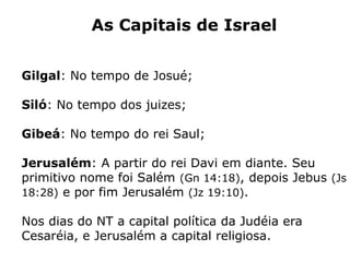 As Capitais de Israel
Gilgal: No tempo de Josué;
Siló: No tempo dos juizes;
Gibeá: No tempo do rei Saul;
Jerusalém: A partir do rei Davi em diante. Seu
primitivo nome foi Salém (Gn 14:18), depois Jebus (Js
18:28) e por fim Jerusalém (Jz 19:10).
Nos dias do NT a capital política da Judéia era
Cesaréia, e Jerusalém a capital religiosa.
 