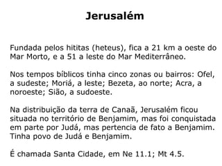 Jerusalém
Fundada pelos hititas (heteus), fica a 21 km a oeste do
Mar Morto, e a 51 a leste do Mar Mediterrâneo.
Nos tempos bíblicos tinha cinco zonas ou bairros: Ofel,
a sudeste; Moriá, a leste; Bezeta, ao norte; Acra, a
noroeste; Sião, a sudoeste.
Na distribuição da terra de Canaã, Jerusalém ficou
situada no território de Benjamim, mas foi conquistada
em parte por Judá, mas pertencia de fato a Benjamim.
Tinha povo de Judá e Benjamim.
É chamada Santa Cidade, em Ne 11.1; Mt 4.5.
 