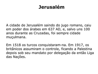 Jerusalém
A cidade de Jerusalém saindo do jugo romano, caiu
em poder dos árabes em 637 AD, e, salvo uns 100
anos durante as Cruzadas, foi sempre cidade
muçulmana.
Em 1518 os turcos conquistaram-na. Em 1917, os
britânicos assumiram o controle, ficando a Palestina
depois sob seu mandato por delegação da então Liga
das Nações.
 