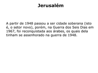 Jerusalém
A partir de 1948 passou a ser cidade soberana (isto
é, o setor novo), porém, na Guerra dos Seis Dias em
1967, foi reconquistada aos árabes, os quais dela
tinham se assenhorado na guerra de 1948.
 