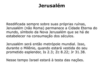 Jerusalém
Reedificada sempre sobre suas próprias ruínas,
Jerusalém (não Roma) permanece a Cidade Eterna do
mundo, símbolo da Nova Jerusalém que se há de
estabelecer na consumação dos séculos.
Jerusalém será então metrópole mundial. Isso,
durante o Milênio, quando estará vestida do seu
prometido esplendor, Is 2.3; Zc 8.22; Jr 31.38.
Nesse tempo Israel estará à testa das nações.
 