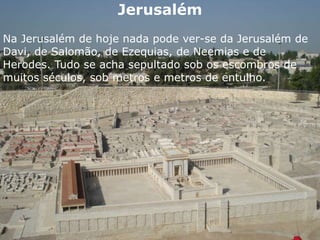 Jerusalém
Na Jerusalém de hoje nada pode ver-se da Jerusalém de
Davi, de Salomão, de Ezequias, de Neemias e de
Herodes. Tudo se acha sepultado sob os escombros de
muitos séculos, sob metros e metros de entulho.
 