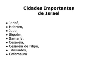 Cidades Importantes
de Israel
● Jericó,
● Hebrom,
● Jope,
● Siquém,
● Samaria,
● Cesaréia,
● Cesaréia de Filipe,
● Tiberíades,
● Cafarnaum
 