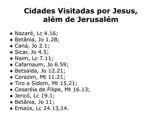 Cidades Visitadas por Jesus,
além de Jerusalém
● Nazaré, Lc 4.16;
● Betânia, Jo 1.28;
● Caná, Jo 2.1;
● Sicar, Jo 4.5;
● Naim, Lc 7.11;
● Cafarnaum, Jo 6.59;
● Betsaida, Jo 12.21;
● Corazim, Mt 11.21;
● Tiro e Sidom, Mt 15.21;
● Cesaréia de Filipe, Mt 16.13;
● Jericó, Lc 19.1;
● Betânia, Jo 11;
● Emaús, Lc 24.13,14.
 