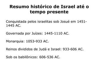 Resumo histórico de Israel até o
tempo presente
Conquistada pelos israelitas sob Josué em 1451-
1445 AC.
Governada por Juízes: 1445-1110 AC.
Monarquia: 1053-933 AC.
Reinos divididos de Judá e Israel: 933-606 AC.
Sob os babilônicos: 606-536 AC.
 