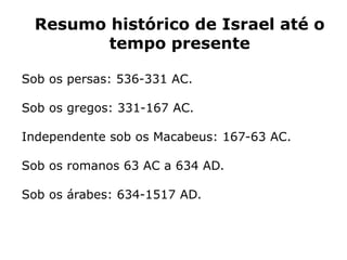 Resumo histórico de Israel até o
tempo presente
Sob os persas: 536-331 AC.
Sob os gregos: 331-167 AC.
Independente sob os Macabeus: 167-63 AC.
Sob os romanos 63 AC a 634 AD.
Sob os árabes: 634-1517 AD.
 