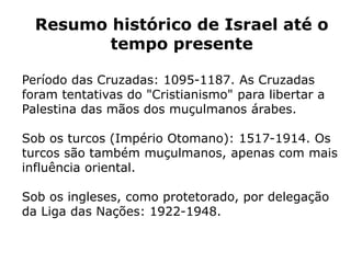 Resumo histórico de Israel até o
tempo presente
Período das Cruzadas: 1095-1187. As Cruzadas
foram tentativas do "Cristianismo" para libertar a
Palestina das mãos dos muçulmanos árabes.
Sob os turcos (Império Otomano): 1517-1914. Os
turcos são também muçulmanos, apenas com mais
influência oriental.
Sob os ingleses, como protetorado, por delegação
da Liga das Nações: 1922-1948.
 
