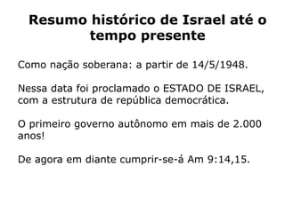 Resumo histórico de Israel até o
tempo presente
Como nação soberana: a partir de 14/5/1948.
Nessa data foi proclamado o ESTADO DE ISRAEL,
com a estrutura de república democrática.
O primeiro governo autônomo em mais de 2.000
anos!
De agora em diante cumprir-se-á Am 9:14,15.
 