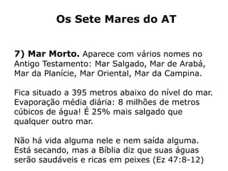 Os Sete Mares do AT
7) Mar Morto. Aparece com vários nomes no
Antigo Testamento: Mar Salgado, Mar de Arabá,
Mar da Planície, Mar Oriental, Mar da Campina.
Fica situado a 395 metros abaixo do nível do mar.
Evaporação média diária: 8 milhões de metros
cúbicos de água! É 25% mais salgado que
qualquer outro mar.
Não há vida alguma nele e nem saída alguma.
Está secando, mas a Bíblia diz que suas águas
serão saudáveis e ricas em peixes (Ez 47:8-12)
 