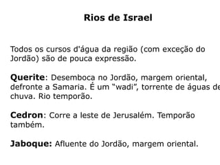Rios de Israel
Todos os cursos d'água da região (com exceção do
Jordão) são de pouca expressão.
Querite: Desemboca no Jordão, margem oriental,
defronte a Samaria. É um “wadi”, torrente de águas de
chuva. Rio temporão.
Cedron: Corre a leste de Jerusalém. Temporão
também.
Jaboque: Afluente do Jordão, margem oriental.
 