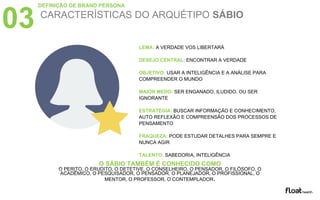 CARACTERÍSTICAS DO ARQUÉTIPO SÁBIO
03
LEMA: A VERDADE VOS LIBERTARÁ
DESEJO CENTRAL: ENCONTRAR A VERDADE
OBJETIVO: USAR A INTELIGÊNCIA E A ANÁLISE PARA
COMPREENDER O MUNDO
MAIOR MEDO: SER ENGANADO, ILUDIDO, OU SER
IGNORANTE
ESTRATÉGIA: BUSCAR INFORMAÇÃO E CONHECIMENTO,
AUTO REFLEXÃO E COMPREENSÃO DOS PROCESSOS DE
PENSAMENTO
FRAQUEZA: PODE ESTUDAR DETALHES PARA SEMPRE E
NUNCA AGIR
TALENTO: SABEDORIA, INTELIGÊNCIA
O SÁBIO TAMBÉM É CONHECIDO COMO
O PERITO, O ERUDITO, O DETETIVE, O CONSELHEIRO, O PENSADOR, O FILÓSOFO, O
ACADÊMICO, O PESQUISADOR, O PENSADOR, O PLANEJADOR, O PROFISSIONAL, O
MENTOR, O PROFESSOR, O CONTEMPLADOR.
DEFINIÇÃO DE BRAND PERSONA
 