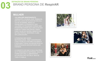 BRAND PERSONA DE RespirAR
03
DEFINIÇÃO DE BRAND PERSONA
MULHER
UMA MULHER INDEPENDENTE,
JORNALISTA, 30 ANOS, QUE TRABALHA,
ESTUDA, LEVA OS FILHOS NA ESCOLA,
VAI NA ACADEMIA, RESOLVE
PROBLEMAS COTIDIANOS E QUE
VALORIZA AS PEQUENAS COISAS QUE
PODEM MELHORAR SUA VIDA E DA SUA
FAMÍLIA E AINDA ENCONTRA TEMPO
PARA FALAR DE SAÚDE E BEM ESTAR
NO SEU PORTAL RESPIRAR. É UMA
INFLUENCIADORA.
A PERSONA NÃO SERIA
MATERIALIZADA, MAS CONVERSARIA
COM O PÚBLICO POR MEIO DA MARCA
E SEGUIRIA TODOS OS ARQUÉTIPOS JÁ
ESPECIFICADOS NOS ESTUDOS QUE
FIZEMOS.
O CONCEITO DE QUE O DIA A DIA PEDE
ALTO RENDIMENTO ENTRARIA AQUI DE
FORMA NATURAL E ABRANGERIA
SITUAÇÕES NÃO SÓ DELA, MAS DE
TODA A FAMÍLIA.
 