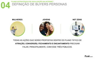 DEFINIÇÃO DE BUYERS PERSONAS
04
PLANO ESTRATÉGICO DE DIVULGAÇÃO NA INTERNET
MULHERES JOVENS NET ZENS
TODAS AS AÇÕES QUE SERÃO PROPOSTAS DENTRO DO PLANO TÁTICO DE
ATRAÇÃO, CONVERSÃO, FECHAMENTO E ENCANTAMENTO PRECISAM
FALAR, PRINCIPALMENTE, COM ESSE TRÊS PÚBLICOS.
 