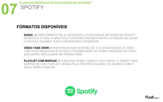 ÁUDIO -> COM FORMATO DE 30 SEGUNDOS, A PUBLICIDADE DE ÁUDIO NO SPOTIFY
ACONTECE A CADA 15 MINUTOS E COSTUMA PRENDER MUITO A ATENÇÃO DE QUEM
JÁ ESTAVA OUVINDO TUDO COM BASTANTE INTERESSE.
VÍDEO TAKE OVER -> DISPONÍVEIS NAS VERSÕES DE 15 E 30 SEGUNDOS, O VÍDEO
TAKE OVER NADA MAIS É DO QUE A POSSIBILIDADE DE EXIBIR ANÚNCIOS EM VÍDEO
QUE SERÃO VEICULADOS NA VERSÃO WEB.
PLAYLIST COM MARCAS -> FUNCIONA ASSIM: A MARCA FICA VISÍVEL O TEMPO TODO
DENTRO DE UMA PLAYLIST CRIADA PELO PRÓPRIO USUÁRIO, DE ACORDO COM O
QUE A MARCA INDICAR.
07 SPOTIFY
PLANO ESTRATÉGICO DE DIVULGAÇÃO NA INTERNET
FORMATOS DISPONÍVEIS
 