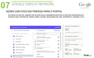AÇÕES COM FOCO EM TRÁFEGO PARA O PORTAL
ESTADOS DO RIO DE JANEIRO DE DE SÃO PAULO (BANNERS EM SITES E PORTAIS PARCEIROS DO
GOOGLE QUE TRATEM DE TEMAS COMO: SAÚDE, QUALIDADE DE VIDA, ESPORTES, VIAGENS, ETC).
07 GOOGLE DISPLAY NETWORK
PLANO ESTRATÉGICO DE DIVULGAÇÃO NA INTERNET
 