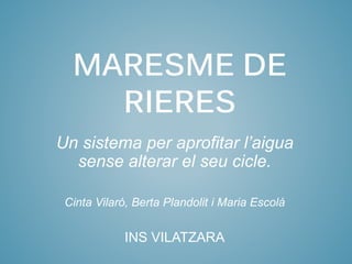 Un sistema per aprofitar l’aigua
sense alterar el seu cicle.
Cinta Vilaró, Berta Plandolit i Maria Escolà
INS VILATZARA
MARESME DE
RIERES
 