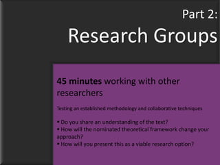 Part 2:
    Research Groups
45 minutes working with other
researchers
Testing an established methodology and collaborative techniques

 Do you share an understanding of the text?
 How will the nominated theoretical framework change your
approach?
 How will you present this as a viable research option?
 