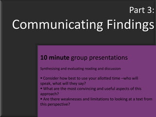 Part 3:
Communicating Findings

    10 minute group presentations
    Synthesising and evaluating reading and discussion

     Consider how best to use your allotted time –who will
    speak, what will they say?
     What are the most convincing and useful aspects of this
    approach?
     Are there weaknesses and limitations to looking at a text from
    this perspective?
 