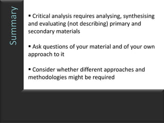Summary    Critical analysis requires analysing, synthesising
          and evaluating (not describing) primary and
          secondary materials

           Ask questions of your material and of your own
          approach to it

           Consider whether different approaches and
          methodologies might be required
 