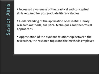 Session Aims    Increased awareness of the practical and conceptual
               skills required for postgraduate literary studies

                Understanding of the application of essential literary
               research methods, analytical techniques and theoretical
               approaches

                Appreciation of the dynamic relationship between the
               researcher, the research topic and the methods employed
 