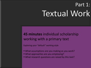 Part 1:
                    Textual Work

45 minutes individual scholarship
working with a primary text
Exploring your “default” working style

 What assumptions are you making as you work?
 What approaches are you employing?
 What research questions are raised by this text?
 