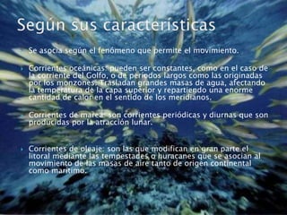 Se asocia según el fenómeno que permite el movimiento.Corrientes oceánicas: pueden ser constantes, como en el caso de la corriente del Golfo, o de períodos largos como las originadas por los monzones. Trasladan grandes masas de agua, afectando la temperatura de la capa superior y repartiendo una enorme cantidad de calor en el sentido de los meridianos. Corrientes de marea: son corrientes periódicas y diurnas que son producidas por la atracción lunar. Corrientes de oleaje: son las que modifican en gran parte el litoral mediante las tempestades o huracanes que se asocian al movimiento de las masas de aire tanto de origen continental como marítimo. Según sus características