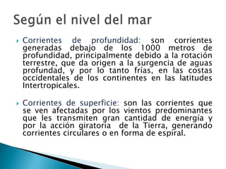 Corrientes de profundidad: son corrientes generadas debajo de los 1000 metros de profundidad, principalmente debido a la rotación terrestre, que da origen a la surgencia de aguas profundad, y por lo tanto frías, en las costas occidentales de los continentes en las latitudes Intertropicales.Corrientes de superficie: son las corrientes que se ven afectadas por los vientos predominantes que les transmiten gran cantidad de energía y por la acción giratoria  de la Tierra, generando corrientes circulares o en forma de espiral.Según el nivel del mar