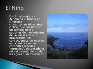 En climatología, se denomina El Niño a un síndrome climático, erráticamente cíclico, que consiste en un cambio en los patrones de movimientos de las masas de aire provocando, en consecuencia, un retardo en la cinética en las corrientes marinas “normales”, desencadenando el calentamiento de las aguas sudamericanas.El Niño