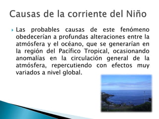 Las probables causas de este fenómeno obedecerían a profundas alteraciones entre la atmósfera y el océano, que se generarían en la región del Pacífico Tropical, ocasionando anomalías en la circulación general de la atmósfera, repercutiendo con efectos muy variados a nivel global.Causas de la corriente del Niño
