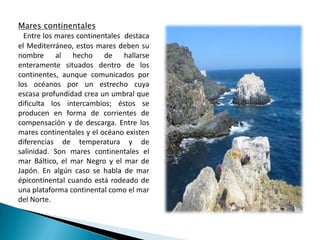Mares continentalesEntre los mares continentales  destaca el Mediterráneo, estos mares deben su nombre al hecho de hallarse enteramente situados dentro de los continentes, aunque comunicados por los océanos por un estrecho cuya escasa profundidad crea un umbral que dificulta los intercambios; éstos se producen en forma de corrientes de  compensación y de descarga. Entre los mares continentales y el océano existen diferencias de temperatura y de salinidad. Son mares continentales el mar Báltico, el mar Negro y el mar de Japón. En algún caso se habla de mar épicontinental cuando está rodeado de una plataforma continental como el mar del Norte.
