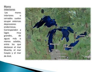 Mares interiores Los mares interiores o cerrados suelen ocupar extensas depresiones endorreicas. Corresponden a lagos muy grandes, de aguas más o menos saladas, entre los que destacan el mar Muerto, el mar Caspio y el mar de Aral. 