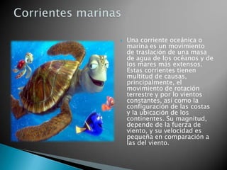 Una corriente oceánica o marina es un movimiento de traslación de una masa de agua de los océanos y de los mares más extensos. Estas corrientes tienen multitud de causas, principalmente, el movimiento de rotación terrestre y por lo vientos constantes, así como la configuración de las costas y la ubicación de los continentes. Su magnitud, depende de la fuerza de viento, y su velocidad es pequeña en comparación a las del viento.Corrientes marinas