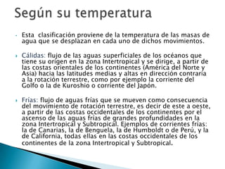Según su temperaturaEsta  clasificación proviene de la temperatura de las masas de agua que se desplazan en cada uno de dichos movimientos.Cálidas: flujo de las aguas superficiales de los océanos que tiene su origen en la zona Intertropical y se dirige, a partir de las costas orientales de los continentes (América del Norte y Asia) hacia las latitudes medias y altas en dirección contraria a la rotación terrestre, como por ejemplo la corriente del Golfo o la de Kuroshio o corriente del Japón.Frías: flujo de aguas frías que se mueven como consecuencia del movimiento de rotación terrestre, es decir de este a oeste, a partir de las costas occidentales de los continentes por el ascenso de las aguas frías de grandes profundidades en la zona Intertropical y Subtropical. Ejemplos de corrientes frías: la de Canarias, la de Benguela, la de Humboldt o de Perú, y la de California, todas ellas en las costas occidentales de los continentes de la zona Intertropical y Subtropical.