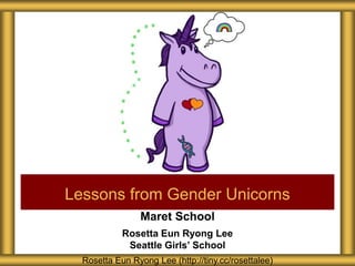 Maret School
Rosetta Eun Ryong Lee
Seattle Girls’ School
Lessons from Gender Unicorns
Rosetta Eun Ryong Lee (http://tiny.cc/rosettalee)
 