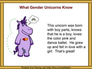 What Gender Unicorns Know
Rosetta Eun Ryong Lee (http://tiny.cc/rosettalee)
This unicorn was born
with boy parts, knows
that he is a boy, loves
the color pink and
dance ballet. He grew
up and fell in love with a
girl. That’s great!
 