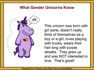 What Gender Unicorns Know
Rosetta Eun Ryong Lee (http://tiny.cc/rosettalee)
This unicorn was born with
girl parts, doesn’t really
think of themselves as a
boy or a girl, loves playing
with trucks, wears their
hair long with purple
streaks. They grew up
and was NOT interested in
love. That’s great!
 