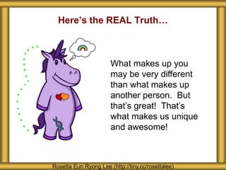 Rosetta Eun Ryong Lee (http://tiny.cc/rosettalee)
What makes up you
may be very different
than what makes up
another person. But
that’s great! That’s
what makes us unique
and awesome!
Here’s the REAL Truth…
 