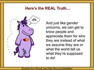 Rosetta Eun Ryong Lee (http://tiny.cc/rosettalee)
And just like gender
unicorns, we can get to
know people and
appreciate them for who
they are instead of what
we assume they are or
what the world tell us
what they’re supposed
to do!
Here’s the REAL Truth…
 