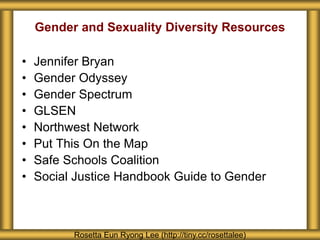 Gender and Sexuality Diversity Resources
• Jennifer Bryan
• Gender Odyssey
• Gender Spectrum
• GLSEN
• Northwest Network
• Put This On the Map
• Safe Schools Coalition
• Social Justice Handbook Guide to Gender
Rosetta Eun Ryong Lee (http://tiny.cc/rosettalee)
 