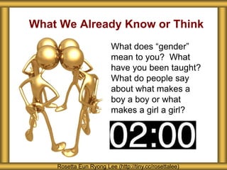 What We Already Know or Think
What does “gender”
mean to you? What
have you been taught?
What do people say
about what makes a
boy a boy or what
makes a girl a girl?
Rosetta Eun Ryong Lee (http://tiny.cc/rosettalee)
 