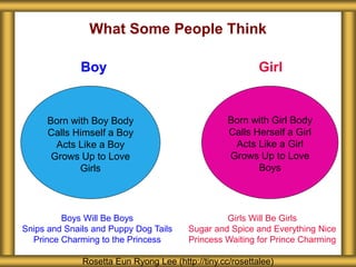 What Some People Think
Rosetta Eun Ryong Lee (http://tiny.cc/rosettalee)
Born with Boy Body
Calls Himself a Boy
Acts Like a Boy
Grows Up to Love
Girls
Boy Girl
Born with Girl Body
Calls Herself a Girl
Acts Like a Girl
Grows Up to Love
Boys
Boys Will Be Boys
Snips and Snails and Puppy Dog Tails
Prince Charming to the Princess
Girls Will Be Girls
Sugar and Spice and Everything Nice
Princess Waiting for Prince Charming
 