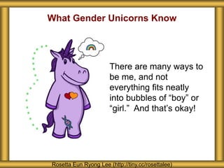 What Gender Unicorns Know
Rosetta Eun Ryong Lee (http://tiny.cc/rosettalee)
There are many ways to
be me, and not
everything fits neatly
into bubbles of “boy” or
“girl.” And that’s okay!
 