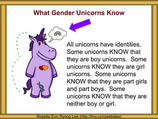 What Gender Unicorns Know
Rosetta Eun Ryong Lee (http://tiny.cc/rosettalee)
All unicorns have identities.
Some unicorns KNOW that
they are boy unicorns. Some
unicorns KNOW they are girl
unicorns. Some unicorns
KNOW that they are part girls
and part boys. Some
unicorns KNOW that they are
neither boy or girl.
 